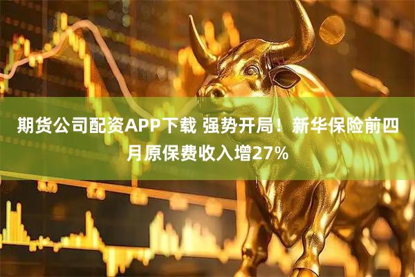 期货公司配资APP下载 强势开局！新华保险前四月原保费收入增27%