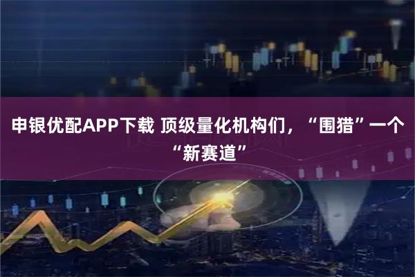 申银优配APP下载 顶级量化机构们，“围猎”一个“新赛道”