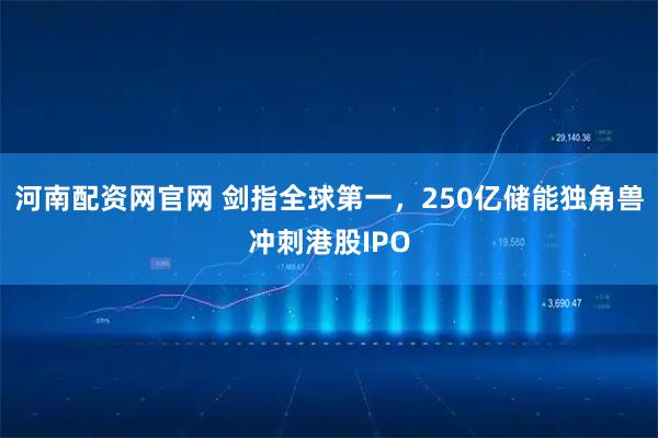 河南配资网官网 剑指全球第一，250亿储能独角兽冲刺港股IPO