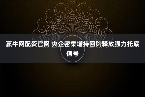 赢牛网配资官网 央企密集增持回购释放强力托底信号