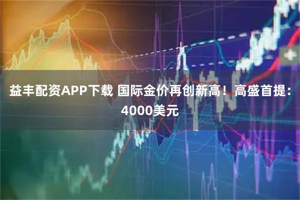 益丰配资APP下载 国际金价再创新高！高盛首提：4000美元