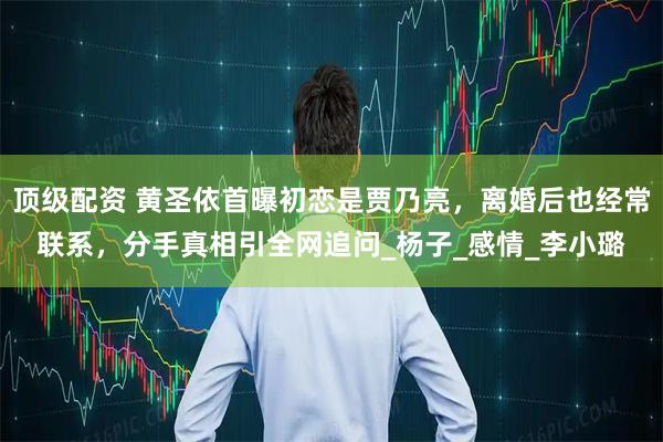 顶级配资 黄圣依首曝初恋是贾乃亮，离婚后也经常联系，分手真相引全网追问_杨子_感情_李小璐