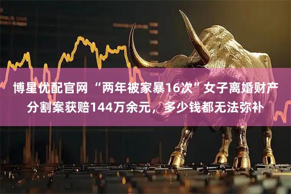博星优配官网 “两年被家暴16次”女子离婚财产分割案获赔144万余元，多少钱都无法弥补