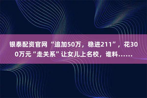 银泰配资官网 “追加50万，稳进211”，花300万元“走关系”让女儿上名校，谁料……