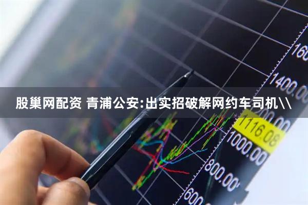 股巢网配资 青浦公安:出实招破解网约车司机\