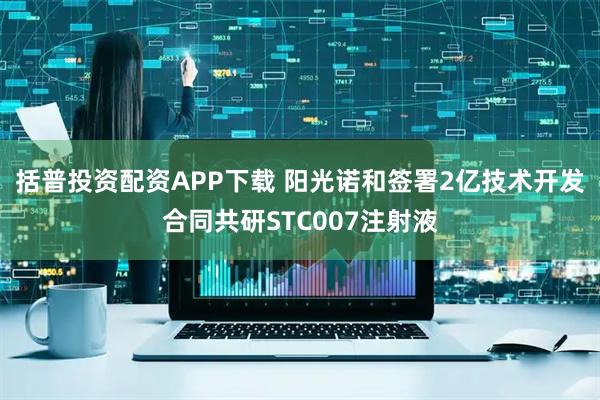 括普投资配资APP下载 阳光诺和签署2亿技术开发合同共研STC007注射液