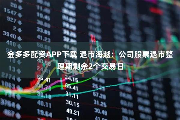金多多配资APP下载 退市海越：公司股票退市整理期剩余2个交易日