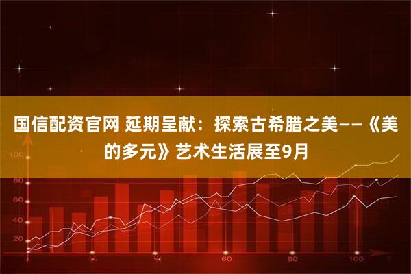 国信配资官网 延期呈献：探索古希腊之美——《美的多元》艺术生活展至9月