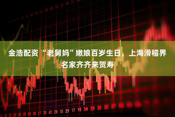 金浩配资 “老舅妈”嫩娘百岁生日，上海滑稽界名家齐齐来贺寿