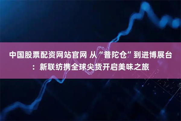 中国股票配资网站官网 从“普陀仓”到进博展台:新联纺携全球尖货开启美味之旅