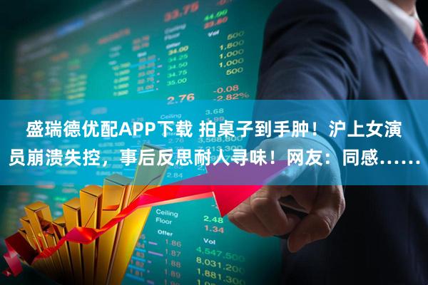 盛瑞德优配APP下载 拍桌子到手肿!沪上女演员崩溃失控,事后反思耐人寻味!网友:同感……