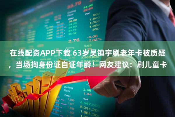 在线配资APP下载 63岁吴镇宇刷老年卡被质疑，当场掏身份证自证年龄！网友建议：刷儿童卡