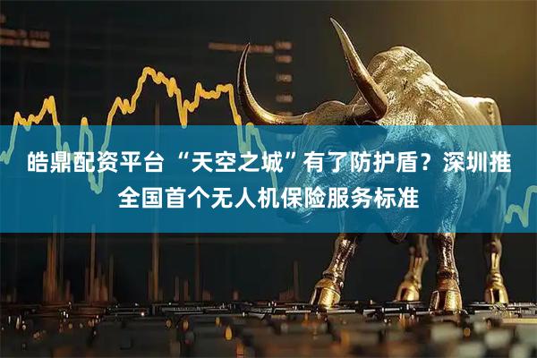 皓鼎配资平台 “天空之城”有了防护盾？深圳推全国首个无人机保险服务标准
