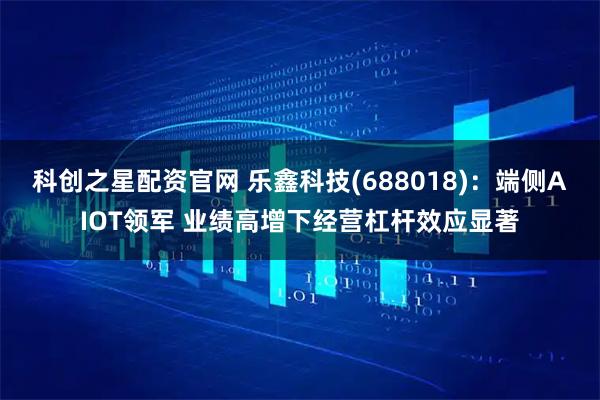 科创之星配资官网 乐鑫科技(688018)：端侧AIOT领军 业绩高增下经营杠杆效应显著