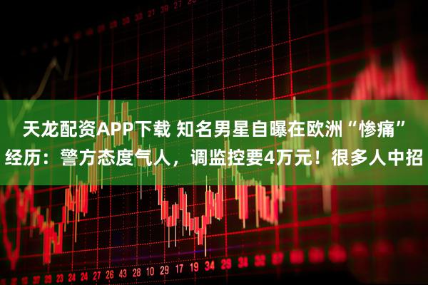天龙配资APP下载 知名男星自曝在欧洲“惨痛”经历：警方态度气人，调监控要4万元！很多人中招