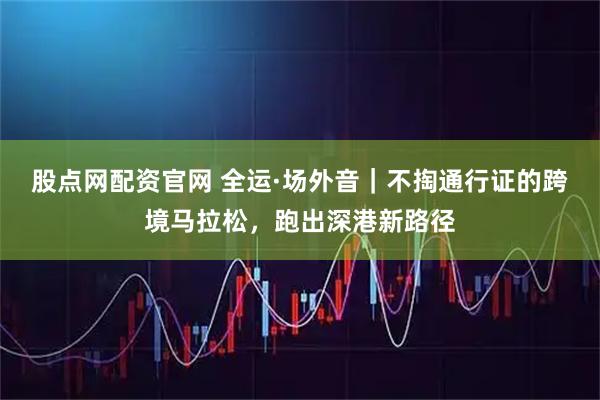 股点网配资官网 全运·场外音|不掏通行证的跨境马拉松,跑出深港新路径