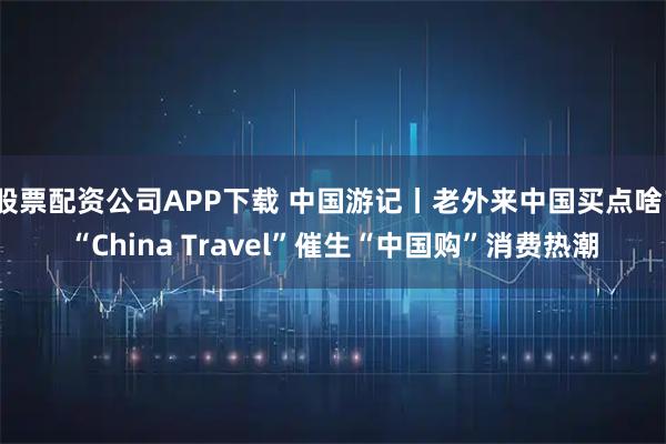 股票配资公司APP下载 中国游记丨老外来中国买点啥?“China Travel”催生“中国购”消费热潮