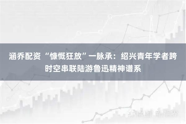 涵乔配资 “慷慨狂放”一脉承：绍兴青年学者跨时空串联陆游鲁迅精神谱系