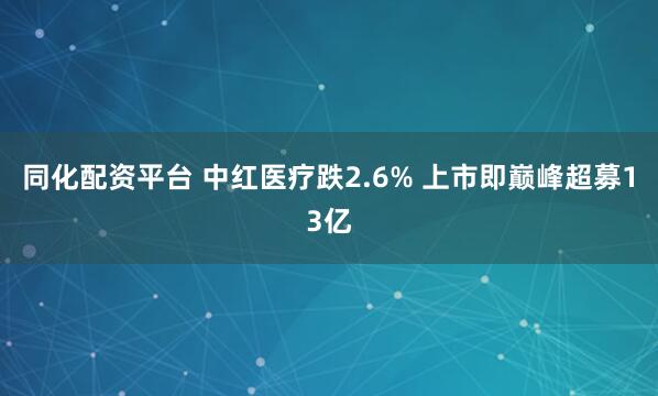 同化配资平台 中红医疗跌2.6% 上市即巅峰超募13亿