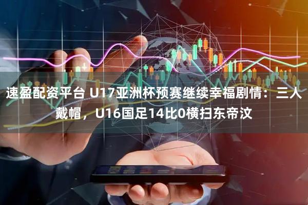 速盈配资平台 U17亚洲杯预赛继续幸福剧情：三人戴帽，U16国足14比0横扫东帝汶