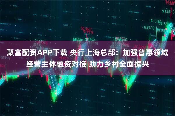 聚富配资APP下载 央行上海总部：加强普惠领域经营主体融资对接 助力乡村全面振兴
