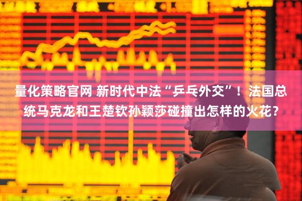 量化策略官网 新时代中法“乒乓外交”！法国总统马克龙和王楚钦孙颖莎碰撞出怎样的火花？