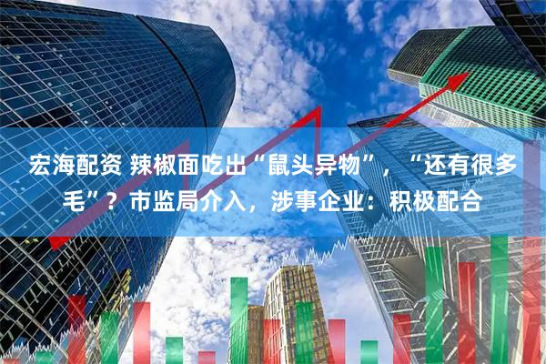 宏海配资 辣椒面吃出“鼠头异物”，“还有很多毛”？市监局介入，涉事企业：积极配合