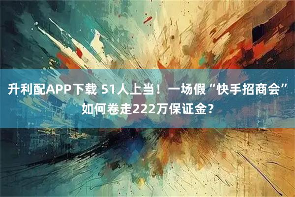 升利配APP下载 51人上当！一场假“快手招商会”如何卷走222万保证金？