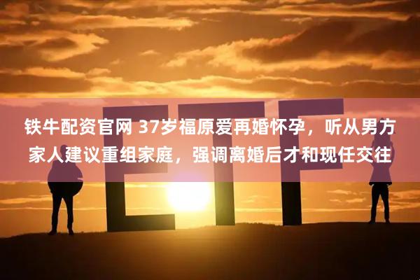 铁牛配资官网 37岁福原爱再婚怀孕，听从男方家人建议重组家庭，强调离婚后才和现任交往