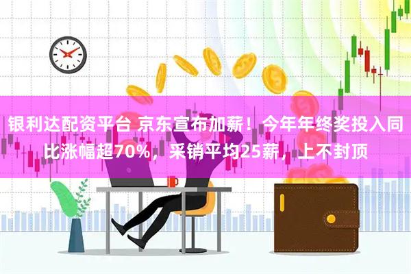 银利达配资平台 京东宣布加薪！今年年终奖投入同比涨幅超70%，采销平均25薪，上不封顶