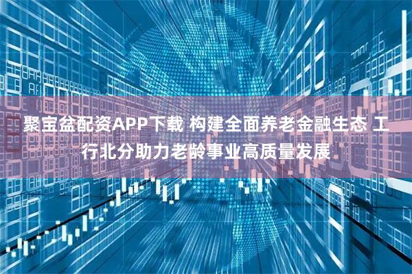 聚宝盆配资APP下载 构建全面养老金融生态 工行北分助力老龄事业高质量发展