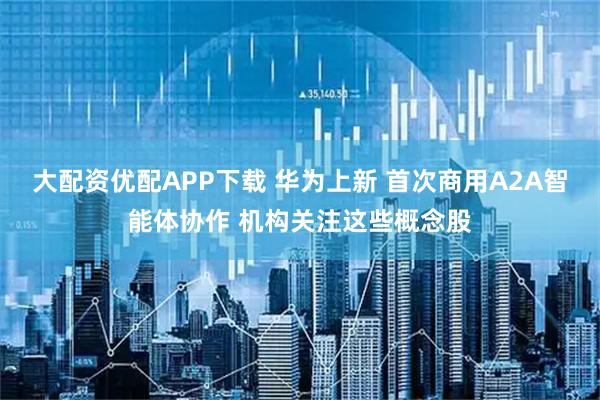 大配资优配APP下载 华为上新 首次商用A2A智能体协作 机构关注这些概念股