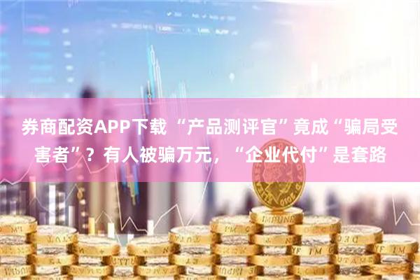 券商配资APP下载 “产品测评官”竟成“骗局受害者”？有人被骗万元，“企业代付”是套路
