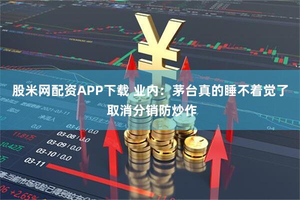 股米网配资APP下载 业内：茅台真的睡不着觉了 取消分销防炒作