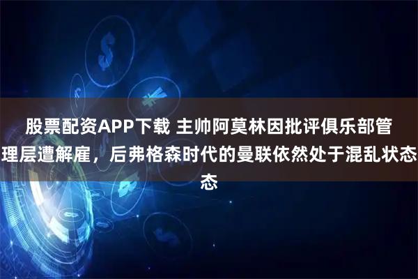 股票配资APP下载 主帅阿莫林因批评俱乐部管理层遭解雇，后弗格森时代的曼联依然处于混乱状态