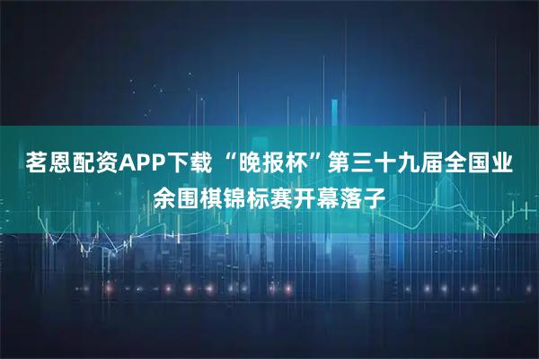 茗恩配资APP下载 “晚报杯”第三十九届全国业余围棋锦标赛开幕落子