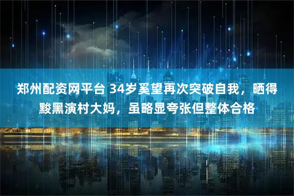 郑州配资网平台 34岁奚望再次突破自我，晒得黢黑演村大妈，虽略显夸张但整体合格