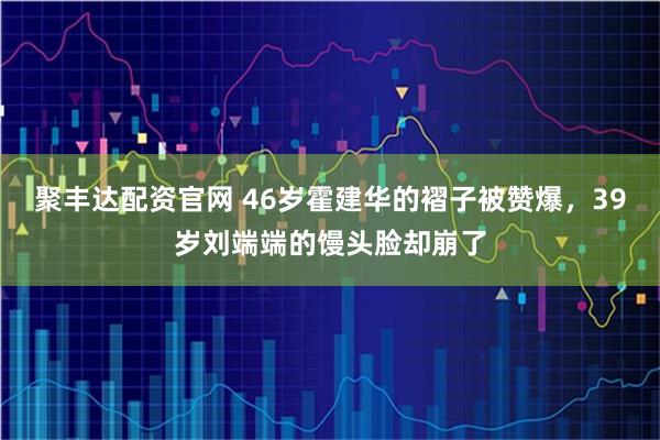 聚丰达配资官网 46岁霍建华的褶子被赞爆，39岁刘端端的馒头脸却崩了