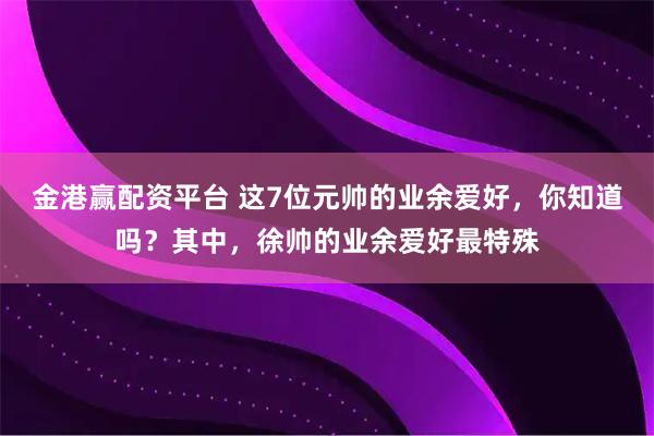 金港赢配资平台 这7位元帅的业余爱好,你知道吗?其中,徐帅的业余爱好最特殊