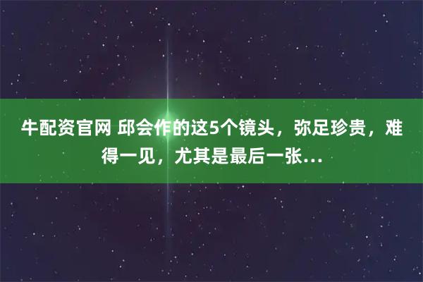 牛配资官网 邱会作的这5个镜头，弥足珍贵，难得一见，尤其是最后一张…
