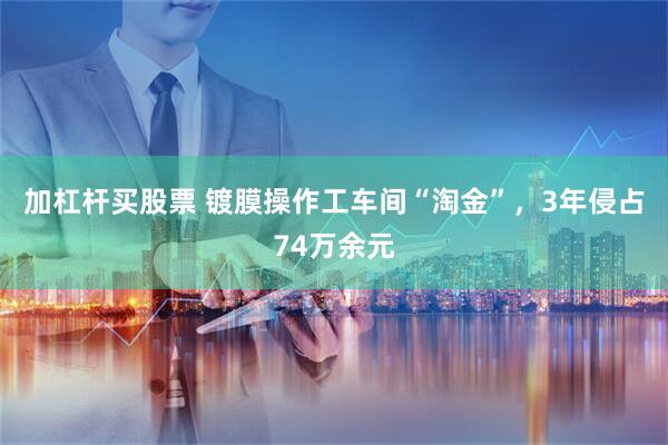 加杠杆买股票 镀膜操作工车间“淘金”,3年侵占74万余元