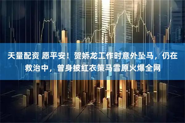 天量配资 愿平安!贺娇龙工作时意外坠马,仍在救治中,曾身披红衣策马雪原火爆全网