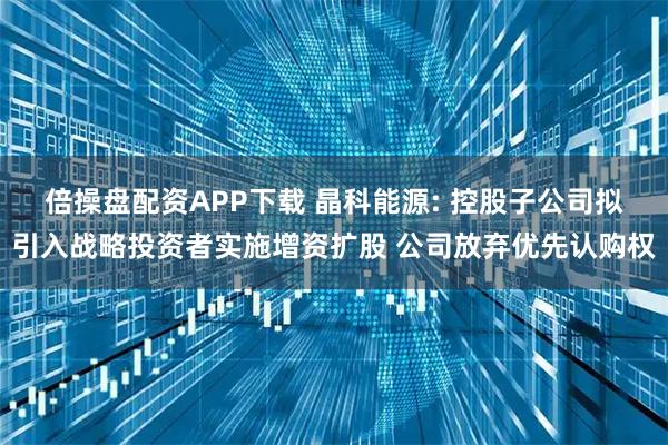 倍操盘配资APP下载 晶科能源: 控股子公司拟引入战略投资者实施增资扩股 公司放弃优先认购权